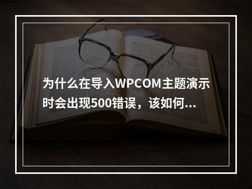 为什么在导入WPCOM主题演示时会出现500错误,该如何解决?