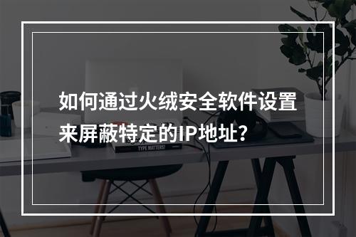 如何通过火绒安全软件设置来屏蔽特定的IP地址?