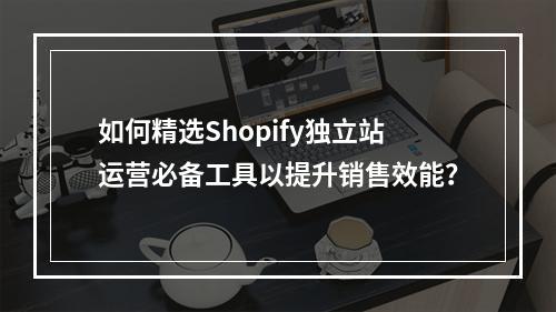 如何精选Shopify独立站运营必备工具以提升销售效能?