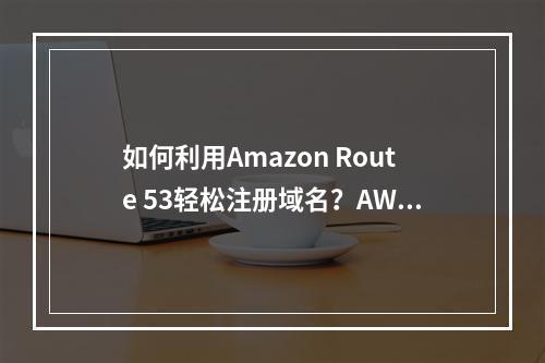 如何利用Amazon Route 53轻松注册域名?AWS域名注册教程详解