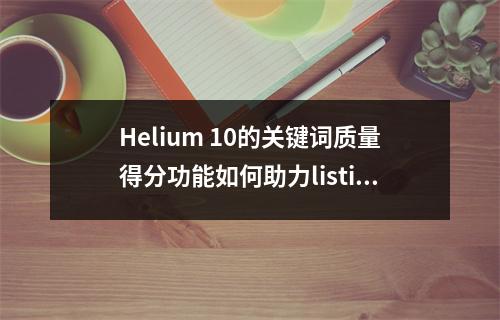 Helium 10的关键词质量得分功能如何助力listing实现精准优化?