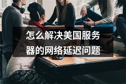 怎么解决美国服务器的网络延迟问题