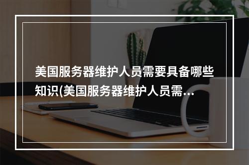 美国服务器维护人员需要具备哪些知识(美国服务器维护人员需掌握哪些技能?)