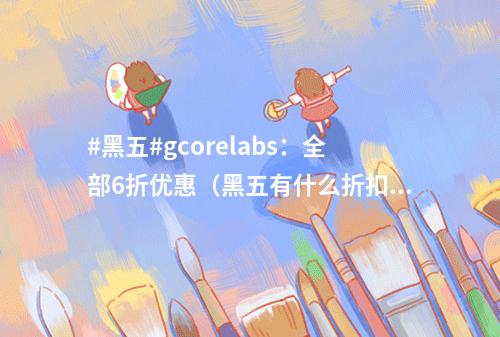 #黑五#gcorelabs:全部6折优惠(黑五有什么折扣)
