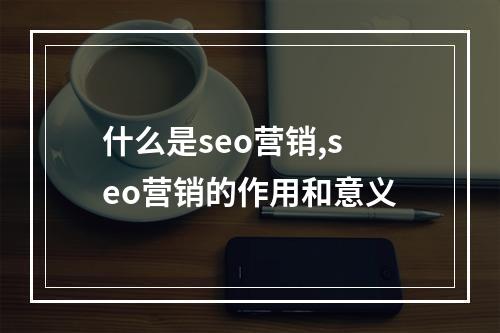什么是seo营销,seo营销的作用和意义