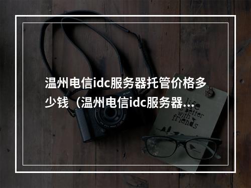 温州电信idc服务器托管价格多少钱(温州电信idc服务器托管价格多少钱一年)