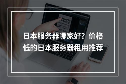 日本服务器哪家好?价格低的日本服务器租用推荐