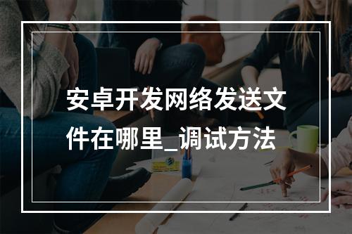 安卓开发网络发送文件在哪里_调试方法