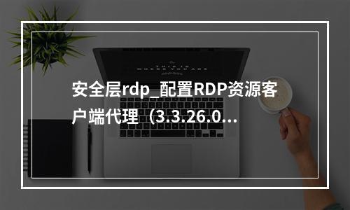 安全层rdp_配置RDP资源客户端代理(3.3.26.0及以上版本)