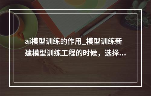 ai模型训练的作用_模型训练新建模型训练工程的时候,选择通用算法有什么作用?