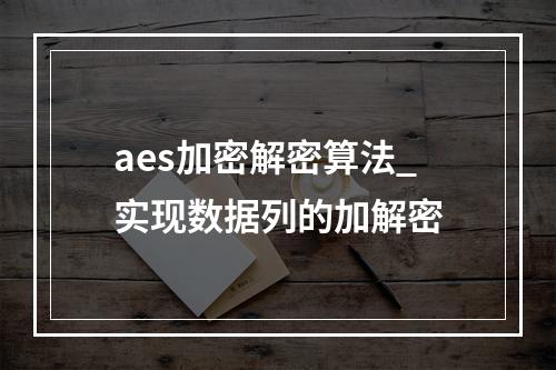 aes加密解密算法_实现数据列的加解密