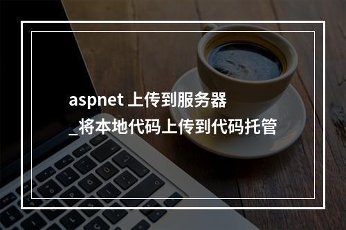 aspnet 上传到服务器_将本地代码上传到代码托管
