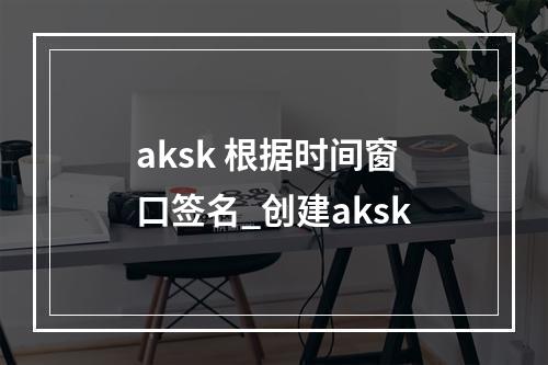 aksk 根据时间窗口签名_创建aksk