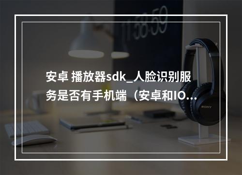 安卓 播放器sdk_人脸识别服务是否有手机端(安卓和IOS)的SDK