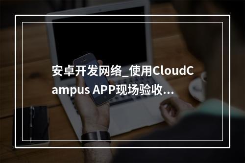 安卓开发网络_使用CloudCampus APP现场验收(安卓版