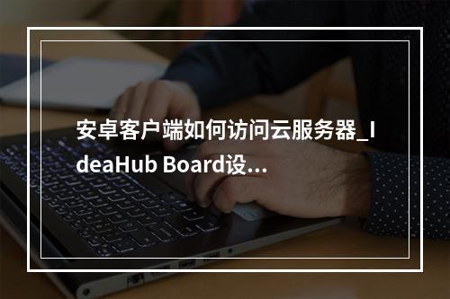 安卓客户端如何访问云服务器_IdeaHub Board设备安卓设置