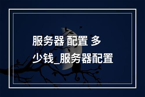 服务器 配置 多少钱_服务器配置
