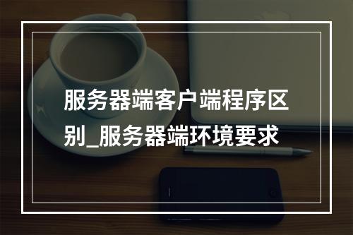服务器端客户端程序区别_服务器端环境要求