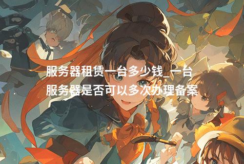 服务器租赁一台多少钱_一台服务器是否可以多次办理备案