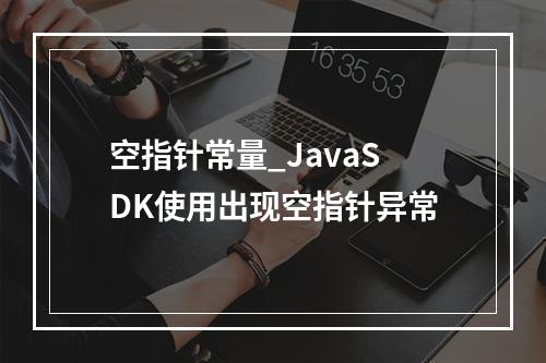 空指针常量_JavaSDK使用出现空指针异常