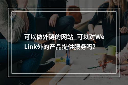 可以做外链的网站_可以对WeLink外的产品提供服务吗?