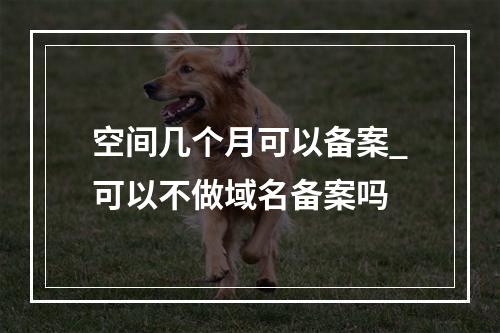 空间几个月可以备案_可以不做域名备案吗