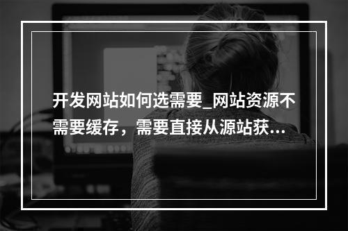开发网站如何选需要_网站资源不需要缓存,需要直接从源站获取,该如何设置?