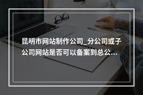 昆明市网站制作公司_分公司或子公司网站是否可以备案到总公司备案中