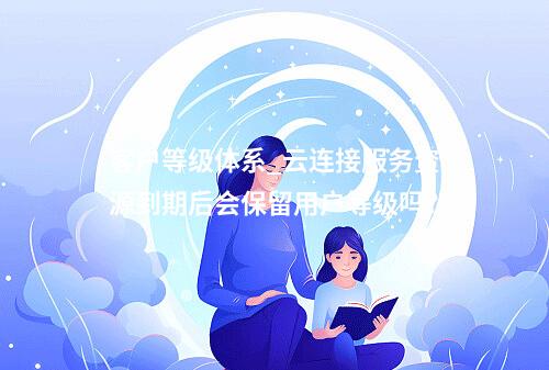 客户等级体系_云连接服务资源到期后会保留用户等级吗?
