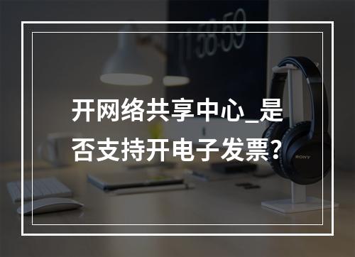 开网络共享中心_是否支持开电子发票?