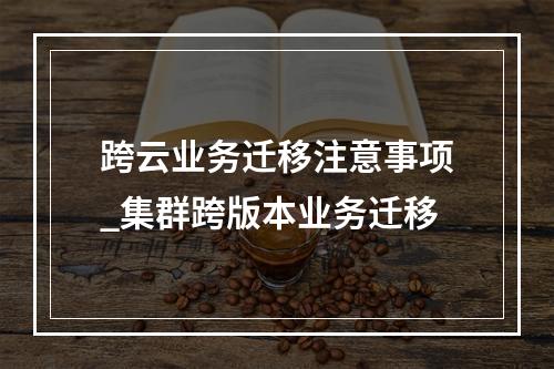 跨云业务迁移注意事项_集群跨版本业务迁移