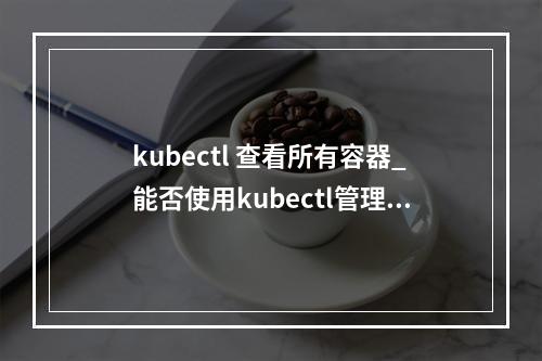 kubectl 查看所有容器_能否使用kubectl管理容器实例?