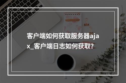 客户端如何获取服务器ajax_客户端日志如何获取?