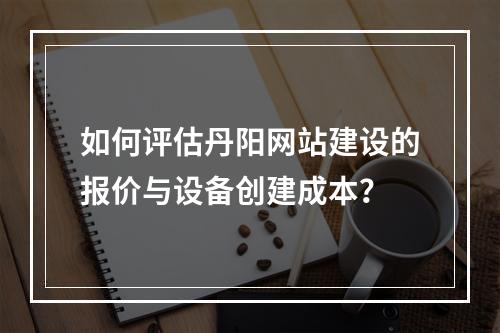 如何评估丹阳网站建设的报价与设备创建成本?