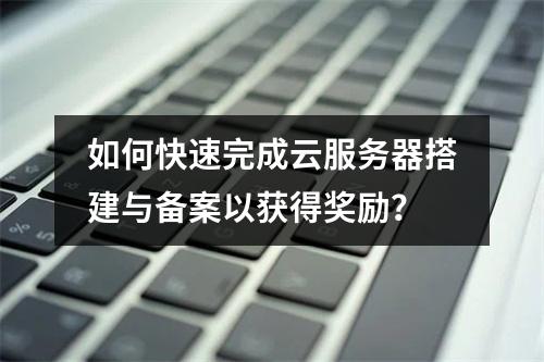 如何快速完成云服务器搭建与备案以获得奖励?