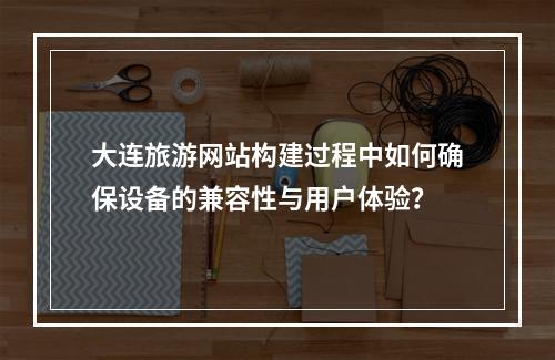 大连旅游网站构建过程中如何确保设备的兼容性与用户体验?