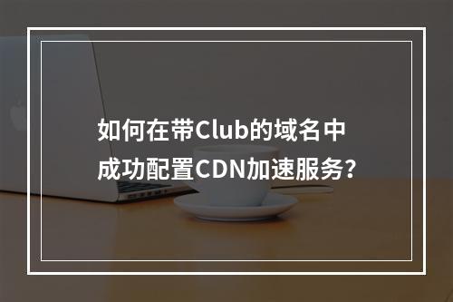 如何在带Club的域名中成功配置CDN加速服务?