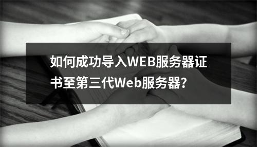 如何成功导入WEB服务器证书至第三代Web服务器?