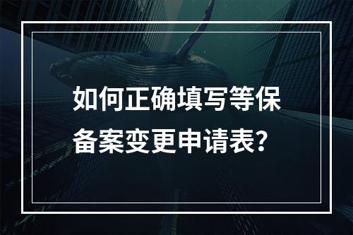 如何正确填写等保备案变更申请表?
