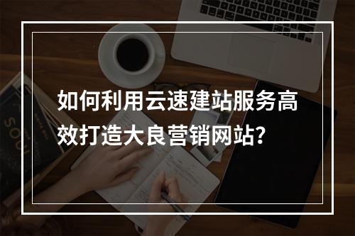 如何利用云速建站服务高效打造大良营销网站?
