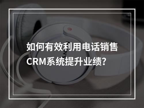 如何有效利用电话销售CRM系统提升业绩?