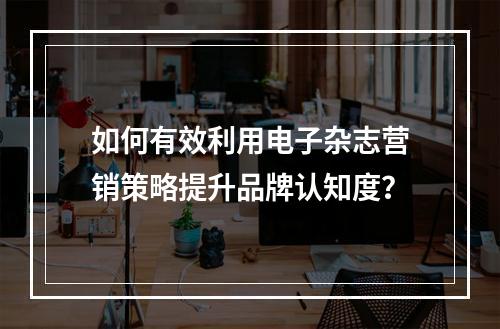 如何有效利用电子杂志营销策略提升品牌认知度?