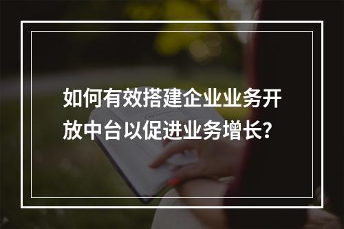 如何有效搭建企业业务开放中台以促进业务增长?