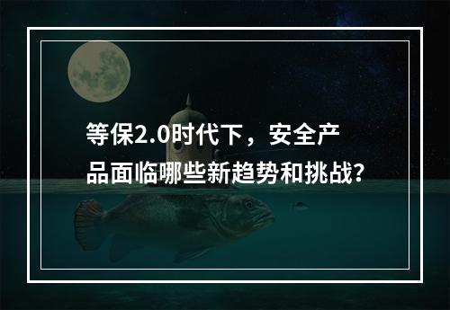 等保2.0时代下,安全产品面临哪些新趋势和挑战?