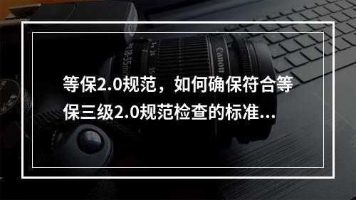 等保2.0规范,如何确保符合等保三级2.0规范检查的标准合规包?