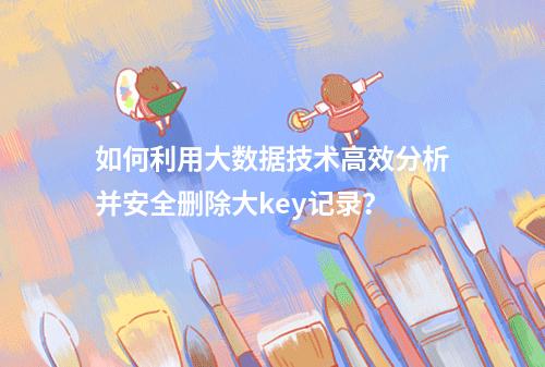 如何利用大数据技术高效分析并安全删除大key记录?