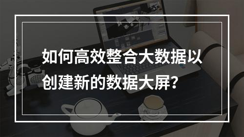 如何高效整合大数据以创建新的数据大屏?