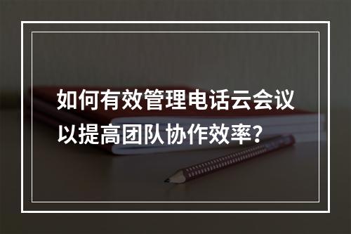 如何有效管理电话云会议以提高团队协作效率?