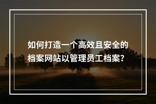如何打造一个高效且安全的档案网站以管理员工档案?