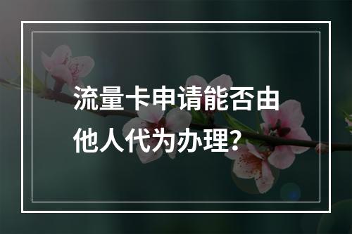 流量卡申请能否由他人代为办理?